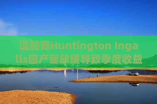 造船商Huntington Ingalls因产量放缓导致季度收益下降