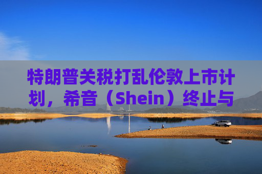 特朗普关税打乱伦敦上市计划，希音（Shein）终止与英国公关公司合作