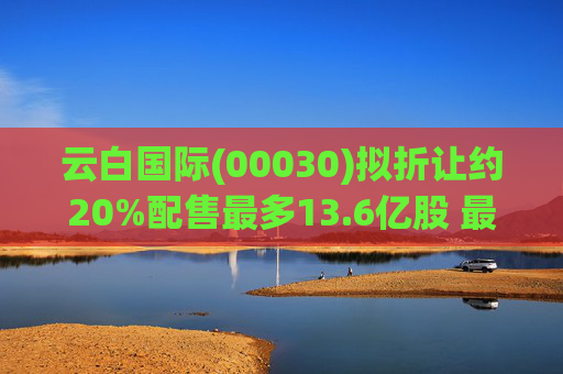 云白国际(00030)拟折让约20%配售最多13.6亿股 最高估计所得款项净额将约1.56亿港元  第1张