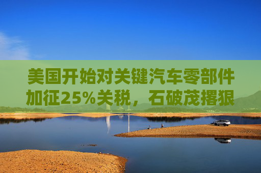 美国开始对关键汽车零部件加征25%关税,石破茂撂狠话:绝对无法接受