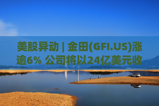 美股异动 | 金田(GFI.US)涨逾6% 公司将以24亿美元收购Gold Road