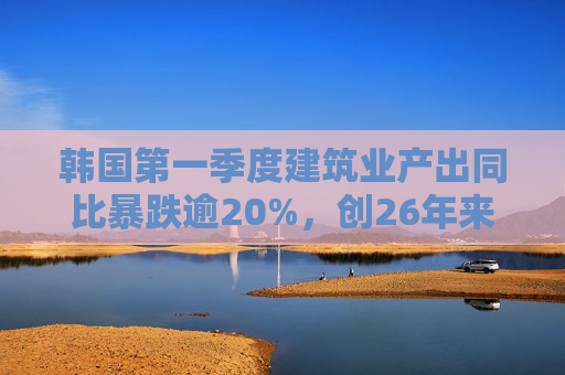 韩国第一季度建筑业产出同比暴跌逾20%，创26年来最大降幅