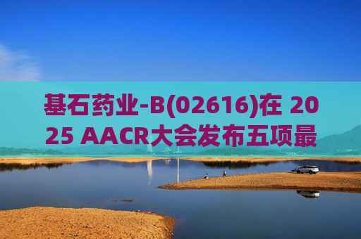 基石药业-B(02616)在 2025 AACR大会发布五项最新研究成果