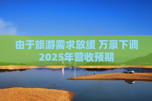 由于旅游需求放缓 万豪下调2025年营收预期