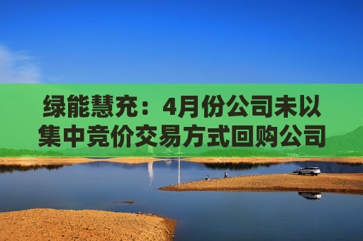 绿能慧充:4月份公司未以集中竞价交易方式回购公司股份