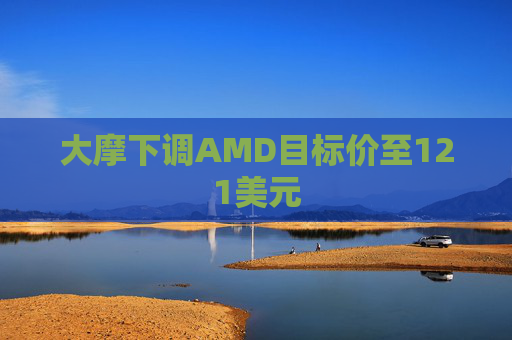 大摩下调AMD目标价至121美元