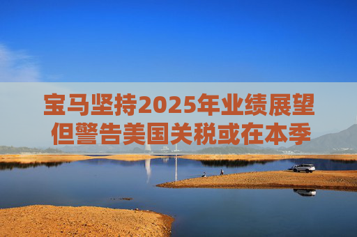 宝马坚持2025年业绩展望 但警告美国关税或在本季对其构成冲击