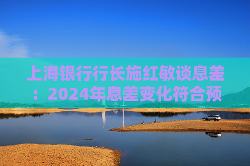 上海银行行长施红敏谈息差:2024年息差变化符合预期,2025年收窄幅度会显著缩小