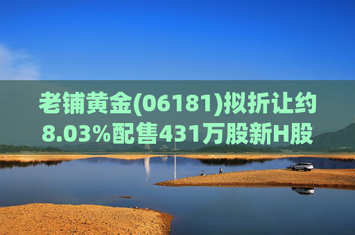 老铺黄金(06181)拟折让约8.03%配售431万股新H股 净筹约26.98亿港元