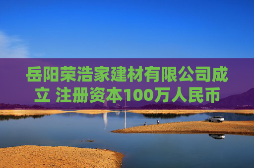 岳阳荣浩家建材有限公司成立 注册资本100万人民币 第1张 岳阳荣浩家建材有限公司成立 注册资本100万人民币 第1张
