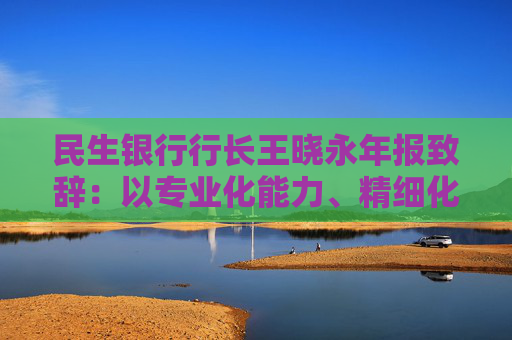 民生银行行长王晓永年报致辞：以专业化能力、精细化管理、特色化优势持续推动全行高质量发展