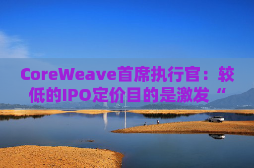 CoreWeave首席执行官：较低的IPO定价目的是激发“购买兴趣”