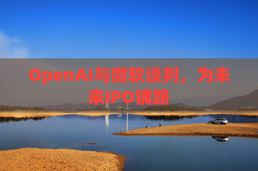 OpenAI与微软谈判，为未来IPO铺路