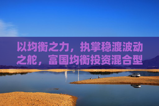 以均衡之力，执掌稳渡波动之舵，富国均衡投资混合型基金今日首发  第1张