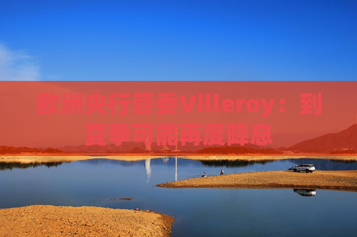 欧洲央行管委Villeroy:到夏季可能再度降息