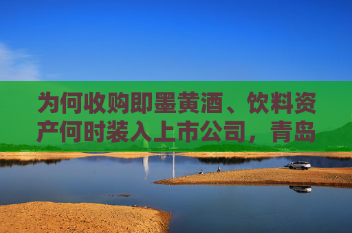 为何收购即墨黄酒、饮料资产何时装入上市公司,青岛啤酒正面回应
