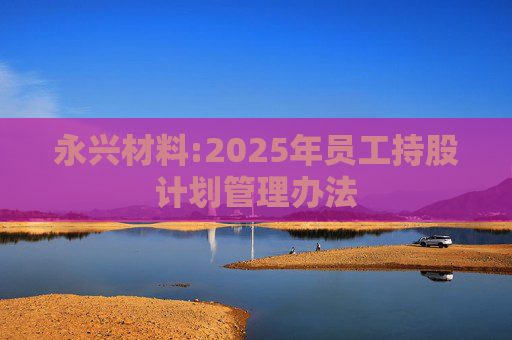 永兴材料:2025年员工持股计划管理办法  第1张