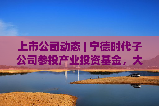 上市公司动态 | 宁德时代子公司参投产业投资基金，大有能源子公司发生生产事故，海天味业、安井食品港股上市获进展