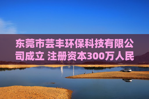 东莞市芸丰环保科技有限公司成立 注册资本300万人民币