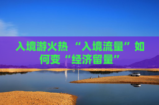 入境游火热 “入境流量”如何变“经济留量” 第1张 入境游火热 “入境流量”如何变“经济留量” 第1张