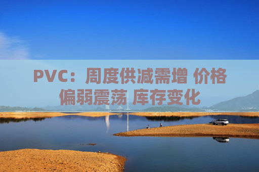 PVC：周度供减需增 价格偏弱震荡 库存变化