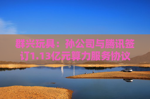 群兴玩具：孙公司与腾讯签订1.13亿元算力服务协议