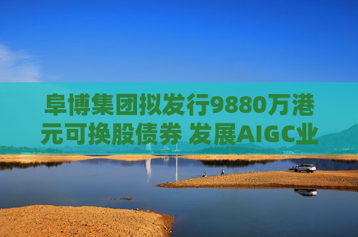 阜博集团拟发行9880万港元可换股债券 发展AIGC业务
