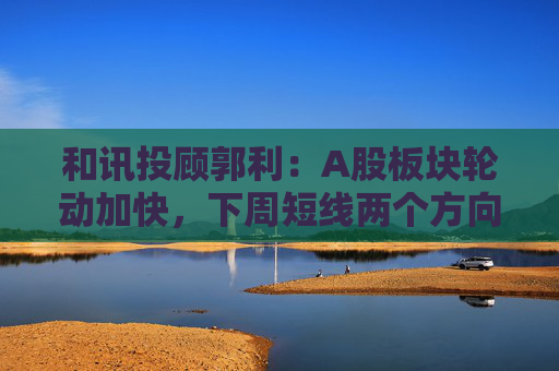 和讯投顾郭利:A股板块轮动加快,下周短线两个方向