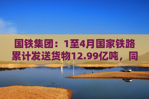 国铁集团:1至4月国家铁路累计发送货物12.99亿吨,同比增长3.6%