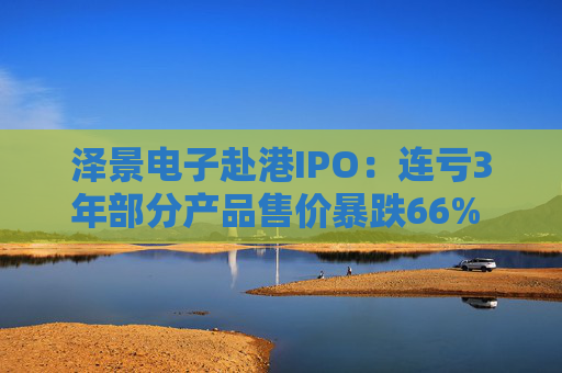 泽景电子赴港IPO:连亏3年部分产品售价暴跌66% 负债率达215%、13.6亿优先股存强赎风险