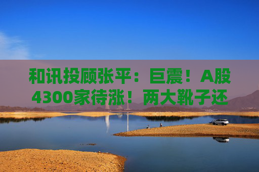 和讯投顾张平:巨震!A股4300家待涨!两大靴子还没落地,又迎压力? 第1张 和讯投顾张平:巨震!A股4300家待涨!两大靴子还没落地,又迎压力? 第1张
