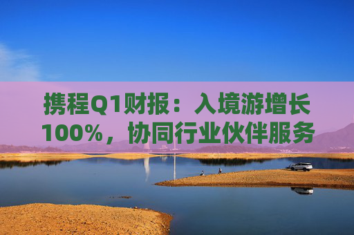 携程Q1财报：入境游增长100%，协同行业伙伴服务全球游客