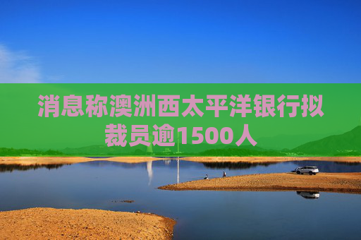 消息称澳洲西太平洋银行拟裁员逾1500人