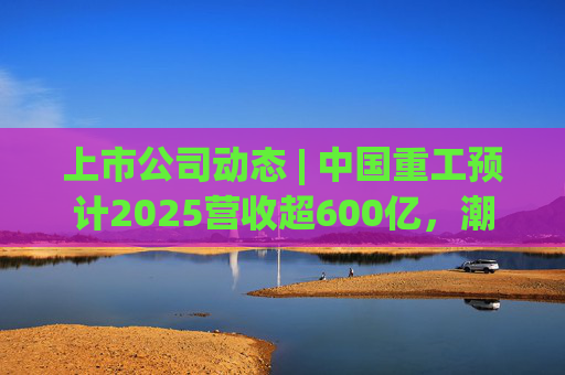 上市公司动态 | 中国重工预计2025营收超600亿，潮宏基、兆易创新拟定“A+H”