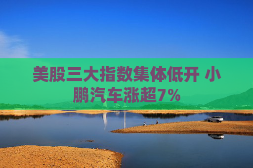 美股三大指数集体低开 小鹏汽车涨超7%  第1张