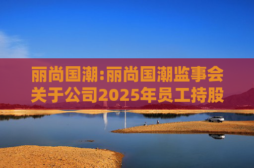 丽尚国潮:丽尚国潮监事会关于公司2025年员工持股计划相关事项的审核意见