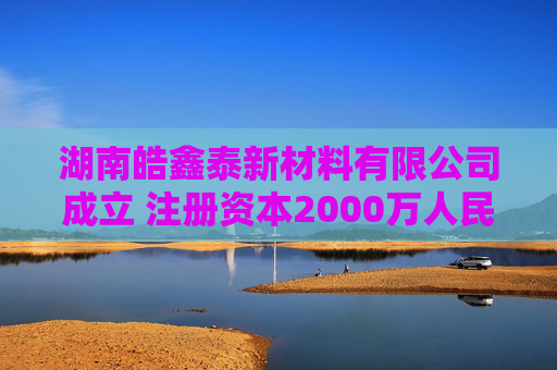 湖南皓鑫泰新材料有限公司成立 注册资本2000万人民币