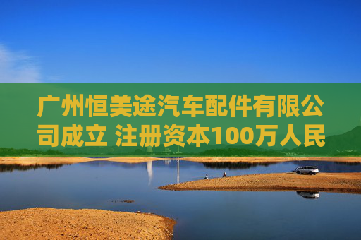 广州恒美途汽车配件有限公司成立 注册资本100万人民币