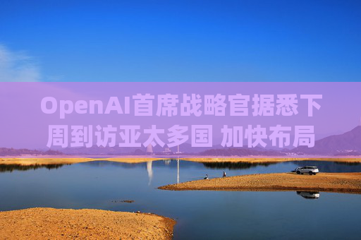 OpenAI首席战略官据悉下周到访亚太多国 加快布局AI基建版图