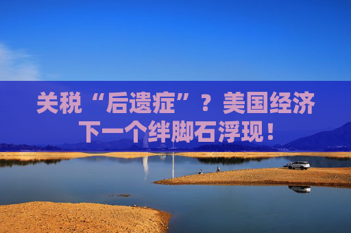 关税“后遗症”？美国经济下一个绊脚石浮现！