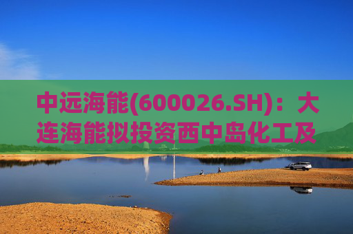 中远海能(600026.SH)：大连海能拟投资西中岛化工及新能源仓储物流园一期一阶段项目  第1张