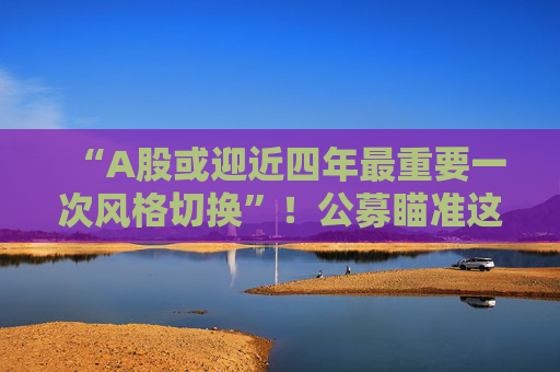 “A股或迎近四年最重要一次风格切换”！公募瞄准这些方向