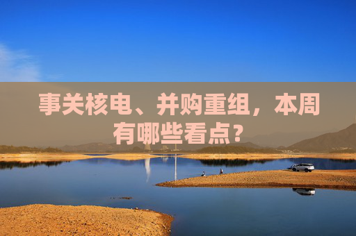 事关核电、并购重组，本周有哪些看点？  第1张