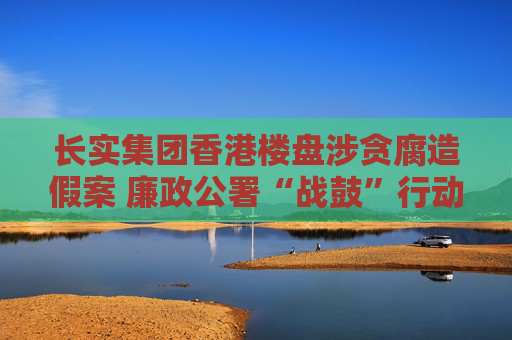 长实集团香港楼盘涉贪腐造假案 廉政公署“战鼓”行动仍在进行