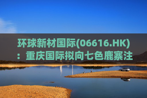 环球新材国际(06616.HK)：重庆国际拟向七色鹿寨注资5亿元