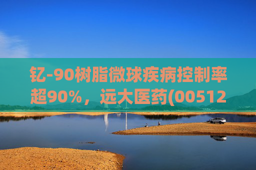 钇-90树脂微球疾病控制率超90%，远大医药(00512)实现产业链闭环铸就核药龙头壁垒