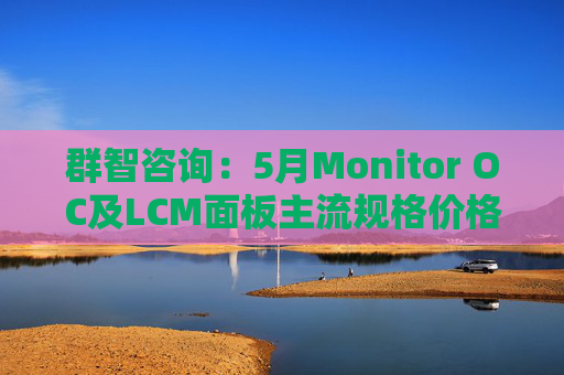 群智咨询：5月Monitor OC及LCM面板主流规格价格有望继续保持温和上涨态势 但涨幅将开始收窄