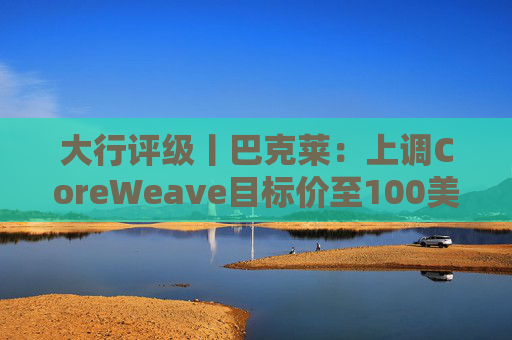 大行评级丨巴克莱：上调CoreWeave目标价至100美元 评级则降至“中性”