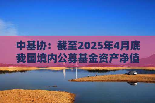 中基协：截至2025年4月底我国境内公募基金资产净值合计33.12万亿元
