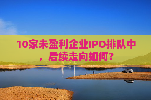 10家未盈利企业IPO排队中，后续走向如何？